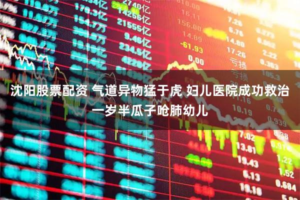 沈阳股票配资 气道异物猛于虎 妇儿医院成功救治一岁半瓜子呛肺幼儿