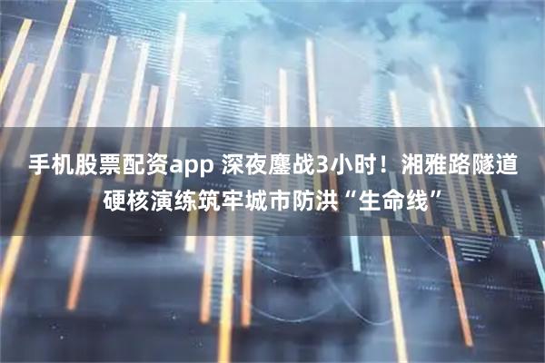 手机股票配资app 深夜鏖战3小时！湘雅路隧道硬核演练筑牢城市防洪“生命线”