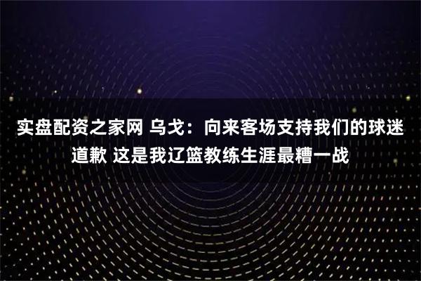 实盘配资之家网 乌戈：向来客场支持我们的球迷道歉 这是我辽篮教练生涯最糟一战