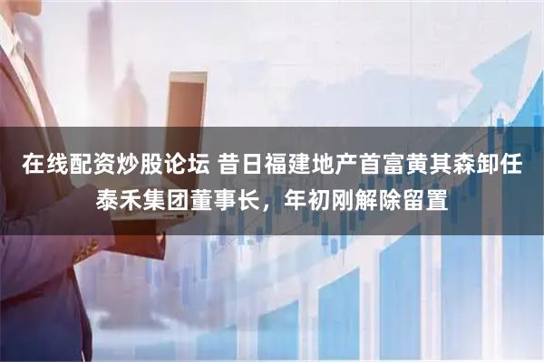 在线配资炒股论坛 昔日福建地产首富黄其森卸任泰禾集团董事长，年初刚解除留置