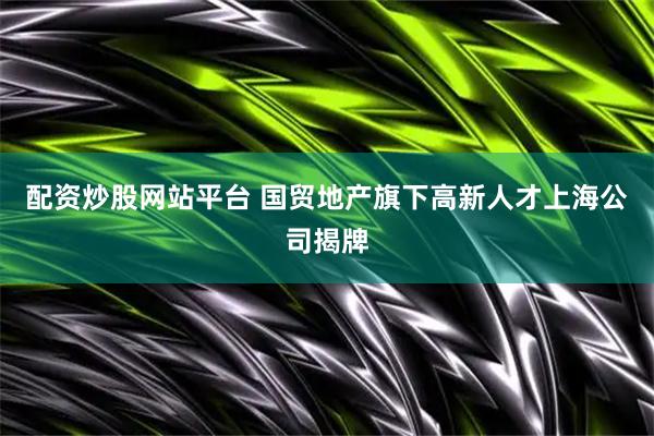 配资炒股网站平台 国贸地产旗下高新人才上海公司揭牌