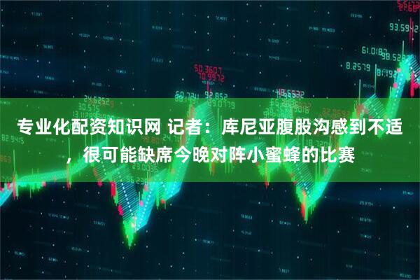 专业化配资知识网 记者：库尼亚腹股沟感到不适，很可能缺席今晚对阵小蜜蜂的比赛