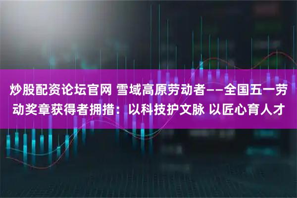 炒股配资论坛官网 雪域高原劳动者——全国五一劳动奖章获得者拥措：以科技护文脉 以匠心育人才