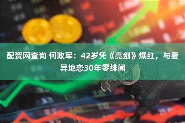 配资网查询 何政军：42岁凭《亮剑》爆红，与妻异地恋30年零绯闻