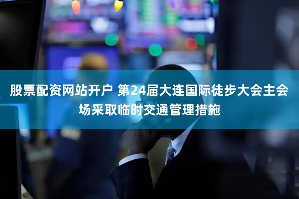 股票配资网站开户 第24届大连国际徒步大会主会场采取临时交通管理措施