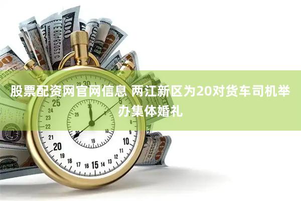 股票配资网官网信息 两江新区为20对货车司机举办集体婚礼