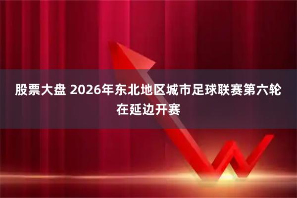 股票大盘 2026年东北地区城市足球联赛第六轮在延边开赛